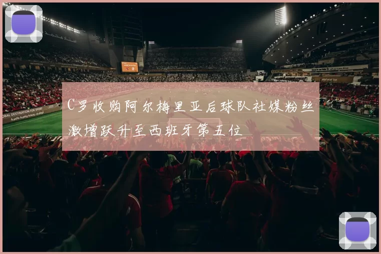 C罗收购阿尔梅里亚后球队社媒粉丝激增跃升至西班牙第五位