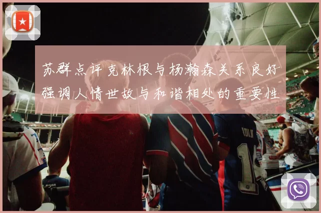 苏群点评克林根与杨瀚森关系良好强调人情世故与和谐相处的重要性
