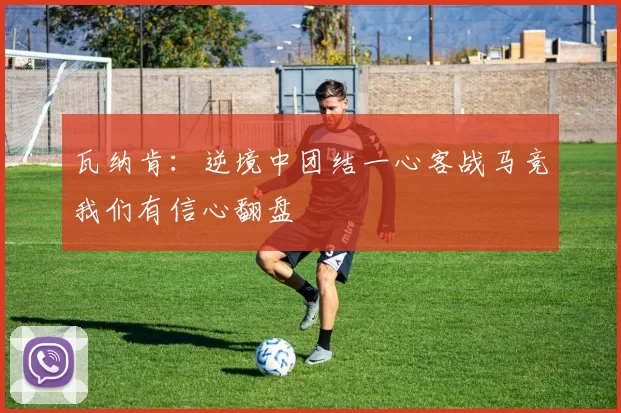 瓦纳肯：逆境中团结一心客战马竞我们有信心翻盘