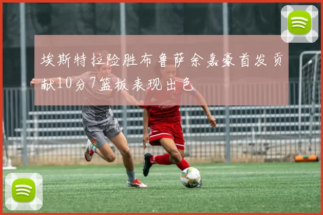 埃斯特拉险胜布鲁萨余嘉豪首发贡献10分7篮板表现出色