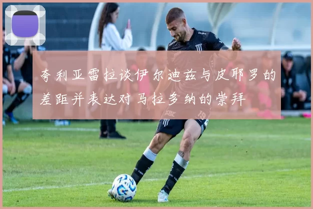 夸利亚雷拉谈伊尔迪兹与皮耶罗的差距并表达对马拉多纳的崇拜
