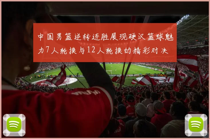 中国男篮逆转连胜展现硬汉篮球魅力7人轮换与12人轮换的精彩对决