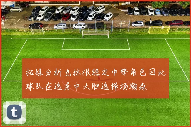 拓媒分析克林根稳定中锋角色因此球队在选秀中大胆选择杨瀚森