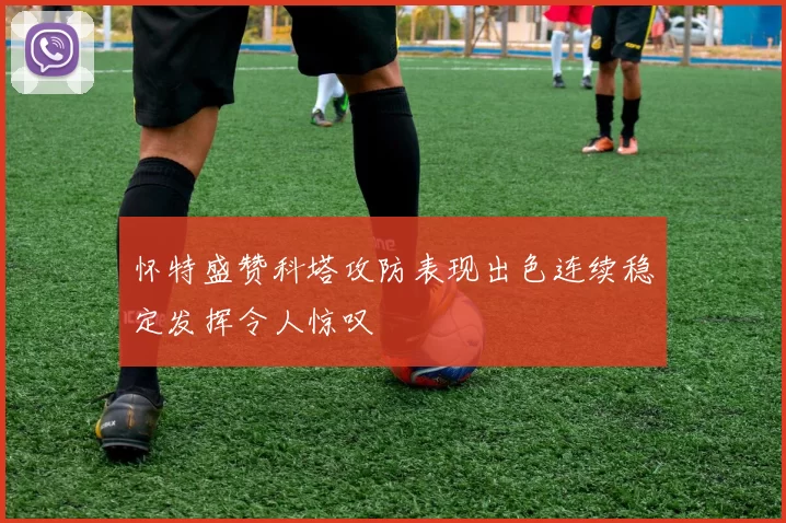 怀特盛赞科塔攻防表现出色连续稳定发挥令人惊叹