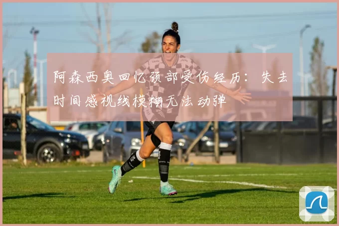 阿森西奥回忆颈部受伤经历：失去时间感视线模糊无法动弹