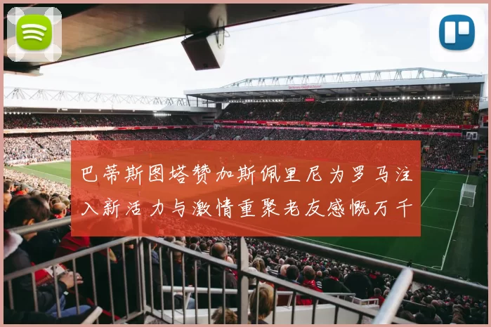 巴蒂斯图塔赞加斯佩里尼为罗马注入新活力与激情重聚老友感慨万千
