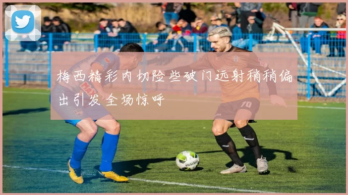 梅西精彩内切险些破门远射稍稍偏出引发全场惊呼