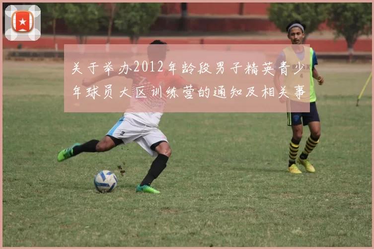 关于举办2012年龄段男子精英青少年球员大区训练营的通知及相关事项说明