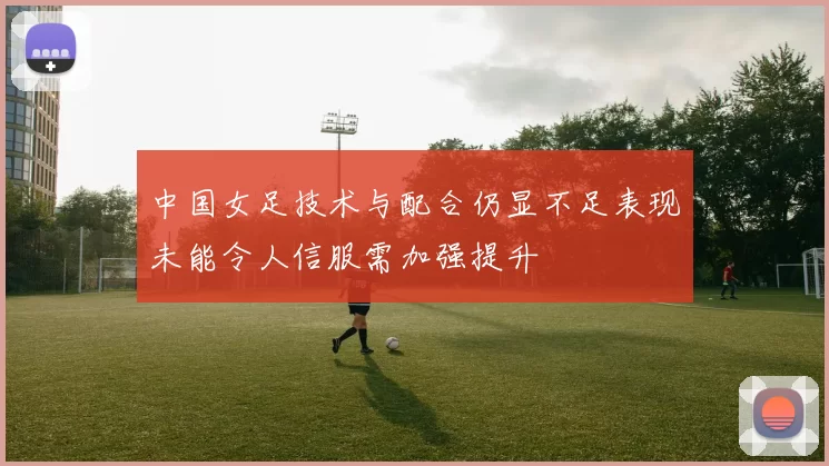 中国女足技术与配合仍显不足表现未能令人信服需加强提升