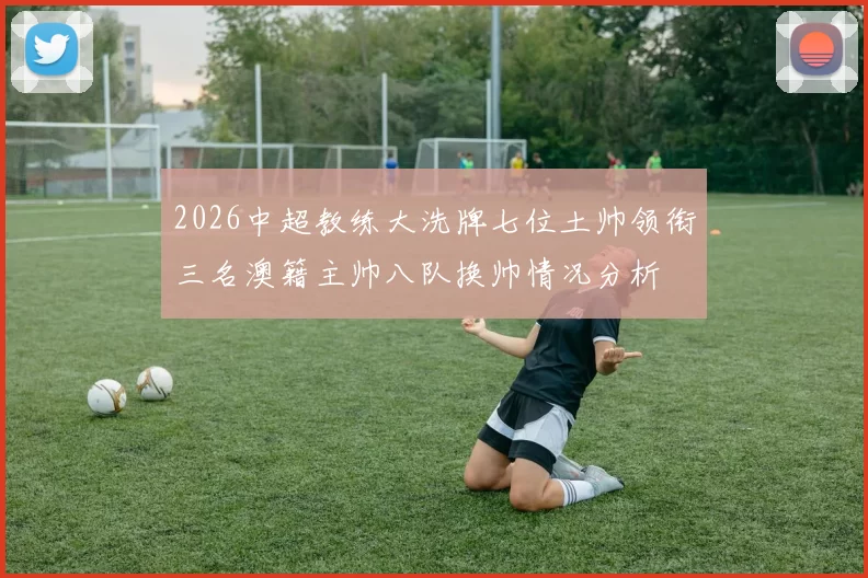 2026中超教练大洗牌七位土帅领衔三名澳籍主帅八队换帅情况分析