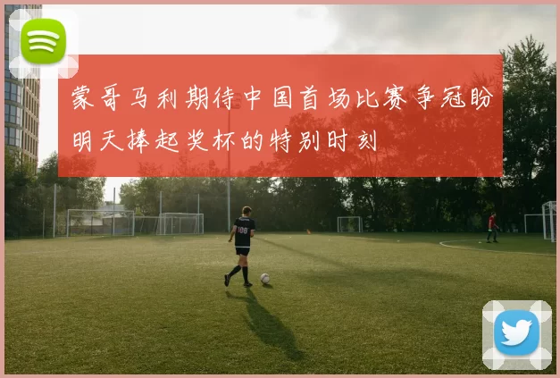 蒙哥马利期待中国首场比赛争冠盼明天捧起奖杯的特别时刻