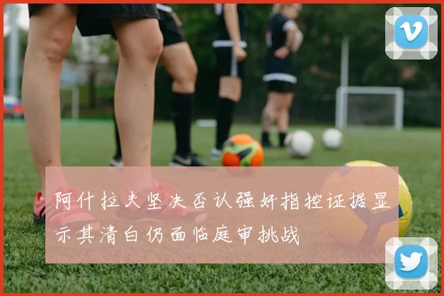 阿什拉夫坚决否认强奸指控证据显示其清白仍面临庭审挑战