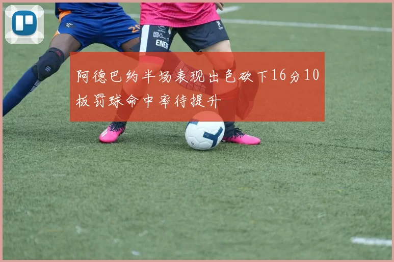 阿德巴约半场表现出色砍下16分10板罚球命中率待提升