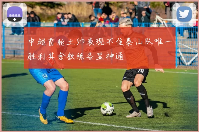 中超首轮土帅表现不佳泰山队唯一胜利其余教练各显神通