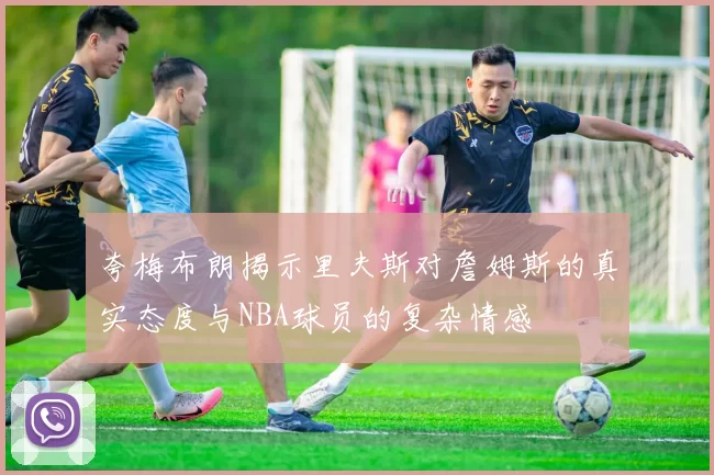 夸梅布朗揭示里夫斯对詹姆斯的真实态度与NBA球员的复杂情感
